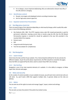 

For re-designs, ensure important old/existing URLs are redirected to relevant new URLs, if
the URL scheme is changing

3.1.1 Identify base content
 Reused, rearranged, and redeployed content according to business logic.
 Aim for high value content types first.
3.1.2 Separate Content from Presentation

3.2 Site Migration check List
There are several types of site migrations depending on what exactly changes, which usually falls under
one or more of the following elements:



Site Redirects (301, 302): The HTTP response status code 301 moved permanently is used for
permanent redirection, meaning current links or records using the URL that the 301 Moved
Permanently response is received for should be updated to the new URL provided in the
Location field of the response.






Domain name
SEO
Integration with third party tools
Test the new website for completeness

3.3 Site Navigation
3.3.1 Layout design
Determines the look and feel of your website. First, theme should be defined for the site and also for
different modules. As per the earlier phase requirements, the PSD's should be created for site pages.
Once the PSD's are signed off by the client, need to convert those PSD's into markups.

3.3.2 Site link flow
Navigation is one of the most essential elements of a website. It is the ability to navigate, to follow
hyper-links that sets web pages.

3.4 Roles and security
As the number of content providers on your website increases, you will want more control over who can
edit what. So, you’ll need a CMS that supports multiple roles. In general, below are the roles are
defined,

3.4.1 Admin
The one who has all the rights to create and manage "pages", layout, content and settings.

3.4.2 User
The one who can view the content if the author has invited to view.

7|Page

 
