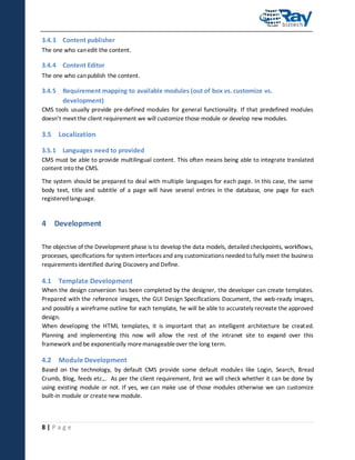 3.4.3 Content publisher
The one who can edit the content.

3.4.4 Content Editor
The one who can publish the content.

3.4.5 Requirement mapping to available modules (out of box vs. customize vs.
development)
CMS tools usually provide pre-defined modules for general functionality. If that predefined modules
doesn’t meet the client requirement we will customize those module or develop new modules.

3.5 Localization
3.5.1 Languages need to provided
CMS must be able to provide multilingual content. This often means being able to integrate translated
content into the CMS.
The system should be prepared to deal with multiple languages for each page. In this case, the same
body text, title and subtitle of a page will have several entries in the database, one page for each
registered language.

4 Development
The objective of the Development phase is to develop the data models, detailed checkpoints, workflows,
processes, specifications for system interfaces and any customizations needed to fully meet the business
requirements identified during Discovery and Define.

4.1 Template Development
When the design conversion has been completed by the designer, the developer can create templates.
Prepared with the reference images, the GUI Design Specifications Document, the web-ready images,
and possibly a wireframe outline for each template, he will be able to accurately recreate the approved
design.
When developing the HTML templates, it is important that an intelligent architecture be creat ed.
Planning and implementing this now will allow the rest of the intranet site to expand over this
framework and be exponentially more manageable over the long term.

4.2 Module Development
Based on the technology, by default CMS provide some default modules like Login, Search, Bread
Crumb, Blog, feeds etc.,. As per the client requirement, first we will check whether it can be done by
using existing module or not. If yes, we can make use of those modules otherwise we can customize
built-in module or create new module.

8|Page

 