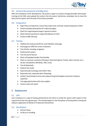 4.3 Content Development and Migration
After the completion of the development, the system is given to content manager/provider with proper
training on the CMS, who uploads the content into the system. Sometimes, developer has to move the
data into the system with the help of the content provider.

4.4 Integration






Page Titles are important; ensure they make sense and have relevant keywords in them
Create metadata descriptions for important pages
Check for target keyword usage in general content
Check format (user/search engine friendliness) of URLs
Create an XML Sitemap

4.5 Testing








Validate the markup and CSS for each individual web page







Test all downloads




Test page optimization with every update
Create a post-test report

View pages on different screen resolutions
Test all links, including navigation
Proofread all content
Test the search feature
Check all bespoke/complex functionality
Check on common variations of browser (Internet Explorer, Firefox, Safari, Chrome etc.),
version and platform (Windows, OSX, Linux)
Analyze test results
Systematically track bugs and confirm fixes
Regression test, especially when fixing bugs
Conduct load testing to stress-test programming technologies and server hardware
capacities

5 Deployment
5.1 UAT
User acceptance is a type of testing performed by the Client to certify the system with respect to the
requirements that was agreed upon. This testing happens in the final phase of testing before moving the
software application to Market or Production environment.

5.2 Site Rollout



9|Page

Domain Setup
Verify error handling

 