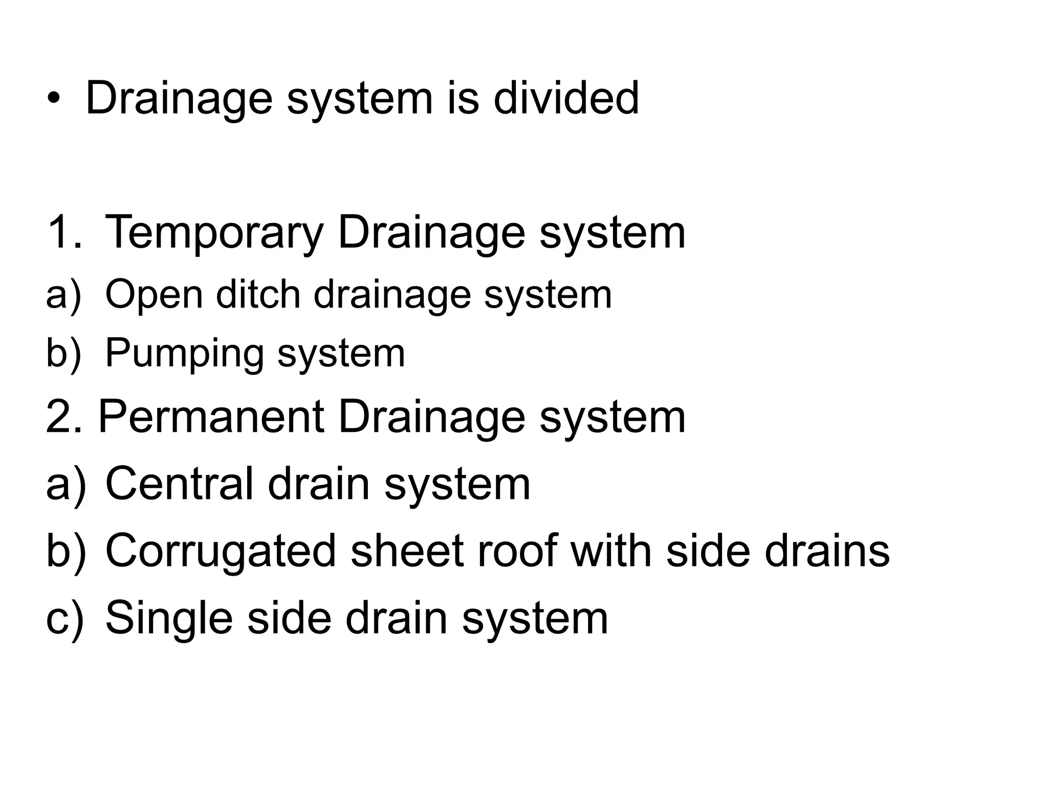 • Drainage system is divided
1. Temporary Drainage system
a) Open ditch drainage system
b) Pumping system
2. Permanent Drainage system
a) Central drain system
b) Corrugated sheet roof with side drains
c) Single side drain system