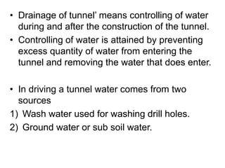 • Drainage of tunnel’ means controlling of water
during and after the construction of the tunnel.
• Controlling of water is attained by preventing
excess quantity of water from entering the
tunnel and removing the water that does enter.
• In driving a tunnel water comes from two
sources
1) Wash water used for washing drill holes.
2) Ground water or sub soil water.