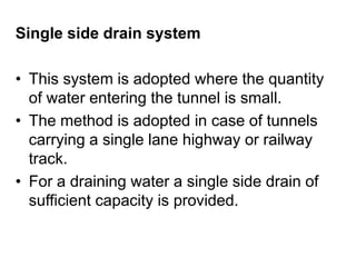 Single side drain system
• This system is adopted where the quantity
of water entering the tunnel is small.
• The method is adopted in case of tunnels
carrying a single lane highway or railway
track.
• For a draining water a single side drain of
sufficient capacity is provided.