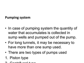 Pumping system
• In case of pumping system the quantity of
water that accumulates is collected in
sump wells and pumped out of the pump.
• For long tunnels, it may be necessary to
have more than one sump used.
• There are two types of pumps used
1. Piston type