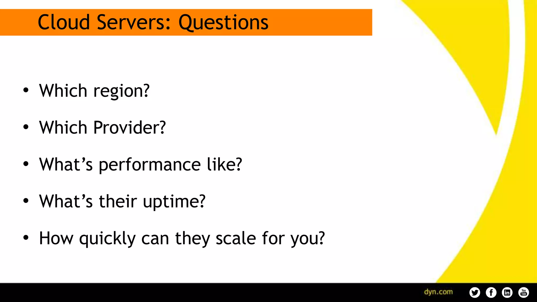 Cloud Servers: Questions
• Which region?
• Which Provider?
• What’s performance like?
• What’s their uptime?
• How quickly can they scale for you?
 