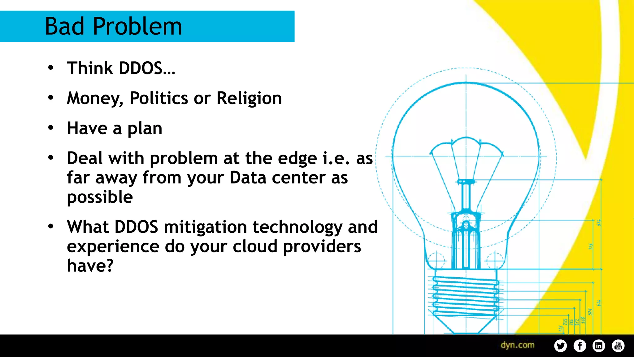 • Think DDOS…
• Money, Politics or Religion
• Have a plan
• Deal with problem at the edge i.e. as
far away from your Data center as
possible
• What DDOS mitigation technology and
experience do your cloud providers
have?
Bad Problem
 
