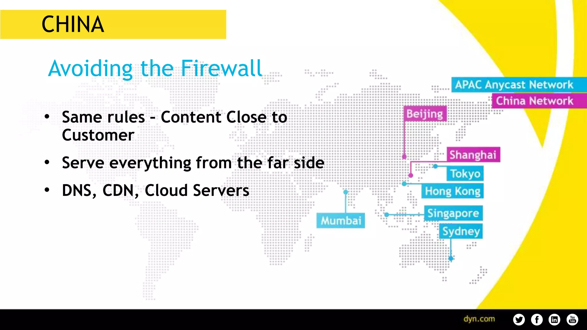 CHINA
• Same rules – Content Close to
Customer
• Serve everything from the far side
• DNS, CDN, Cloud Servers
Avoiding the Firewall
 