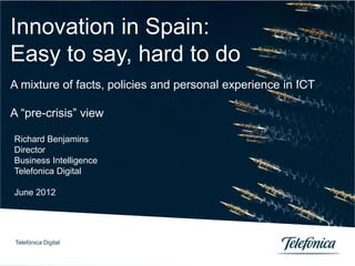 Innovation in Spain:
Easy to say, hard to do
A mixture of facts, policies and personal experience in ICT

A “pre-crisis” view

Richard Benjamins
Director
Business Intelligence
Telefonica Digital

June 2012




 Telefónica Digital

Telefónica Digital              0
 