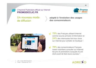 22

L’Imprimé Publicitaire diffusé sur Internet

PROMODECLIC.FR

Un nouveau mode
de diffusion

adapté à l’évolution des usages
des consommateurs

75% des Français utilisent Internet
comme source primaire d’information et
24% des internautes font leur choix
sur internet pour acheter en boutique 1.

78% des consommateurs Français
iraient volontiers consulter sur Internet
les prix et promotions auxquels ils ont
droit avant de faire leurs courses 2.

1. LSA - étude Web2shop2012
2. Fullsix – Etude janvier 2013

 