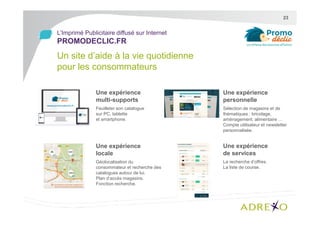 23

L’Imprimé Publicitaire diffusé sur Internet

PROMODECLIC.FR

Un site d’aide à la vie quotidienne
pour les consommateurs
Une expérience
multi-supports

Une expérience
personnelle

Feuilleter son catalogue
sur PC, tablette
et smartphone.

Sélection de magasins et de
thématiques : bricolage,
aménagement, alimentaire …
Compte utilisateur et newsletter
personnalisée.

Une expérience
locale

Une expérience
de services

Géolocalisation du
consommateur et recherche des
catalogues autour de lui.
Plan d’accès magasins.
Fonction recherche.

La recherche d’offres.
La liste de course.

 