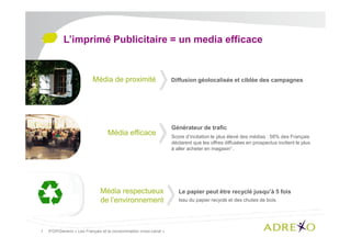 L’imprimé Publicitaire = un media efficace

Média de proximité

Média efficace

Média respectueux
de l’environnement

1. IFOP/Generix « Les Français et la consommation cross canal »

Diffusion géolocalisée et ciblée des campagnes

Générateur de trafic
Score d’incitation le plus élevé des médias : 58% des Français
déclarent que les offres diffusées en prospectus incitent le plus
à aller acheter en magasin1 .

Le papier peut être recyclé jusqu’à 5 fois
Issu du papier recyclé et des chutes de bois.

 