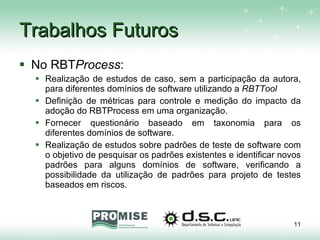 Trabalhos Futuros No RBT Process : Realização de estudos de caso, sem a participação da autora, para diferentes domínios de software utilizando a  RBTTool Definição de métricas para controle e medição do impacto da adoção do RBTProcess em uma organização.  Fornecer questionário baseado em taxonomia para os diferentes domínios de software.  Realização de estudos sobre padrões de teste de software com o objetivo de pesquisar os padrões existentes e identificar novos padrões para alguns domínios de software, verificando a possibilidade da utilização de padrões para projeto de testes baseados em riscos. 