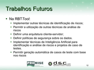 Trabalhos Futuros Na RBT Tool : Implementar outras técnicas de identificação de riscos; Permitir a utilização de outras técnicas de análise de riscos Definir uma arquitetura cliente-servidor; Definir políticas de segurança sobre os dados. Implementar técnicas de Inteligência Artificial para identificação e análise de riscos e projetos de caso de testes. Permitir geração automática de casos de teste com base nos riscos 