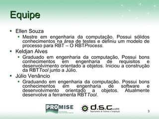 Equipe Ellen Souza Mestre em engenharia da computação. Possui sólidos conhecimentos na área de testes e definiu um modelo de processo para RBT – O RBT Process . Keldjan Alves Graduado em engenharia da computação, Possui bons conhecimentos em engenharia de requisitos e desenvolvimento orientado a objetos. Iniciou a construção da RBT Tool  junto a Júlio. Júlio Venâncio Graduando em engenharia da computação. Possui bons conhecimentos em engenharia de software e desenvolvimento orientado a objetos. Atualmente desenvolve a ferramenta RBT Tool . 