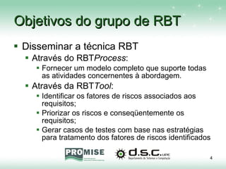 Objetivos do grupo de RBT Disseminar a técnica RBT Através do RBT Process : Fornecer um modelo completo que suporte todas as atividades concernentes à abordagem. Através da RBT Tool : Identificar os fatores de riscos associados aos requisitos; Priorizar os riscos e conseqüentemente os requisitos; Gerar casos de testes com base nas estratégias para tratamento dos fatores de riscos identificados 