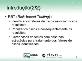 Introdução(2/2) RBT ( Risk-based Testing ) : Identificar os fatores de riscos associados aos requisitos; Priorizar os riscos e conseqüentemente os requisitos; Gerar casos de testes com base nas estratégias para tratamento dos fatores de riscos identificados. 