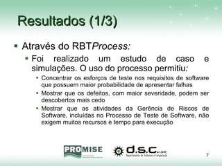 Resultados (1/3) Através do RBT Process: Foi realizado um estudo de caso e simulações. O uso do processo permitiu : Concentrar os esforços de teste nos requisitos de software que possuem maior probabilidade de apresentar falhas Mostrar que os defeitos, com maior severidade, podem ser descobertos mais cedo Mostrar que as atividades da Gerência de Riscos de Software, incluídas no Processo de Teste de Software, não exigem muitos recursos e tempo para execução  
