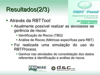 Resultados(2/3) Através da RBT Tool: Atualmente possível realizar as atividades de gerência de riscos: Identificação de Riscos (TBQ) Análise de Riscos (Métricas específicas para RBT) Foi realizada uma simulação do uso do RBT Process. Ganhos nas atividades de consolidação dos dados referentes à identificação e análise de riscos. 