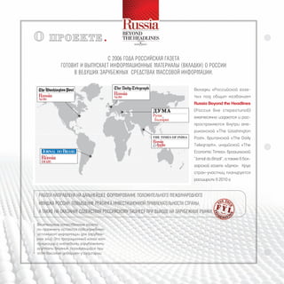 О     прОекте

                               С 2006 года РоССийСкая газета
            готовит и выпуСкает инфоРмационные матеРиалы (вкладки) о РоССии
                 в ведущих заРубежных СРедСтвах маССовой инфоРмации.

                                                                         Вкладки «Российской газе-
                                                                         ты» под общим названием
                                                                         Russia Beyond the Headlines
                                                                         (Россия вне стереотипов)
                                                                         ежемесячно издаются и рас-
                                                                         пространяются внутри аме-
                                                                         риканской «The Washington
                                                                         Post», британской «The Daily
                                                                         Telegraph», индийской «The
                                                                         Economic Times», бразильской
                                                                         “Jornal do Brazil”, а также в бол-
                                                                         гарской газете «Дума». Круг
                                                                         стран-участниц планируется
                                                                         расширить в 2010 г.


Работа напРавлена на дальнейшее фоРмиРование положительного междунаРодного
имиджа РоССии, повышение Рейтинга инвеСтиционной пРивлекательноСти СтРаны,
а также на оказание СодейСтвия РоССийСкому бизнеСу пРи выходе на заРубежные Рынки.

Влиятельные качественные газеты
по-прежнему остаются повседневным
источником информации для зарубеж-
ных элит. Это традиционный канал ком-
муникации с ключевыми зарубежными
группами влияния, пользующийся при
этом высоким доверием у аудитории.
 