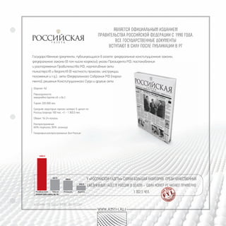 являетСя официальным изданием
                                               пРавительСтва РоССийСкой федеРации С 1990 года.
                                                       вСе гоСудаРСтвенные документы
                                                    вСтупают в Силу поСле публикации в Рг

Государственные документы, публикующиеся в газете: федеральные конституционные законы,
федеральные законы (в том числе кодексы), указы Президента РФ, постановления
и распоряжения Правительства РФ, нормативные акты
министерств и ведомств (в частности приказы, инструкции,
положения и т.д.), акты Федерального Собрания РФ (парла-
мента), решения Конституционного Суда и другие акты

Формат: А2

Периодичность:
ежедневно (кроме сб. и вс.)

Тираж: 220 000 экз.

Средняя аудитория одного номера в целом по
России (города 100 тыс. +) – 1 302,5 чел.

Объем: 16-24 полосы

Распространение:
65% подписка, 35% розница

География распространения: вся Россия




                                         у «РоССийСкой газеты» Самая большая аудитоРия СРеди качеСтвенных
                                         ежедневных газет в РоССии в целом – один номеР Рг читают пРимеРно
  Аудитория одного номерА, тыс. чел.
                                                                    1 302,5 чел.


ИсточнИк: TNS Gallup Media, NRS РоссИя
                                               www.rbth.ru
 