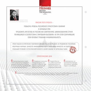 АлексАндР ГоРбенко
ГенеРАльный дИРектоР «РоссИйской ГАзеты»
                                                 миССия этого пРоекта –
                    повыСить уРовень РоССийСкого пРиСутСтвия и влияния
                                       в западных Сми;
           пРедложить им взгляд на РоССию как СовРеменную, цивилизованную СтРану,
          меняющуюСя в СоответСтвии С миРовыми вызовами, но пРи этом СохРаняющую
                         Свои вековые тРадиции и индивидуальноСть.


     пРоект нацелен на укРепление позитивного имиджа РоССии за Рубежом, на пРодвижение РоССийСких
     культуРных и научных ценноСтей, инновационных идей и талантливых личноСтей, на СодейСтвие
     отдельным Регионам и отечеСтвенному бизнеСу в целом в выходе на заРубежные Рынки.



                                                   СтРатегичеСкие цели
  Информационное содей-                    Поддержка значимых  Содействие ро-           «раскрутка» на-
   ствие укреплению междуна-                международных ини-      сту инвестиционной     ционального бренда,
   родного авторитета России,               циатив и событий, где   привлекательности      российских торговых
   ее политического руководства             одним из участников     страны в целом и ее    марок и инноваций;
   и исполнительной власти.                 является Россия.        отдельных регионов.


           Содействие выявлению реального общественного мнения о России в соответствующих странах -
                               с помощью интерактивных приемов (голосования, опросы, блоги и пр.)
 