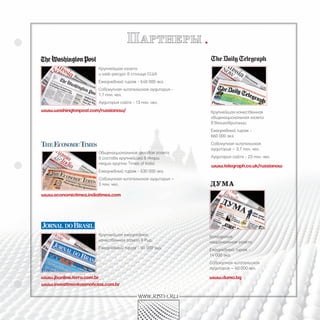 п артнеры
                        Крупнейшая газета
                        и web-ресурс в столице США
                        Ежедневный тираж - 648 000 экз.
                        Совокупная читательская аудитория -
                        1,7 млн. чел.
                        Аудитория сайта - 13 млн. чел.
www.washingtonpost.com/russianow/                             Крупнейшая качественная
                                                              общенациональная газета
                                                              в Великобритании:
                                                              Ежедневный тираж -
                                                              660 000 экз.
                                                              Совокупная читательская
                                                              аудитория – 3,7 млн. чел.
                        Общенациональная деловая газета
                        в составе крупнейшей в Индии          Аудитория сайта - 23 млн. чел.
                        медиа-группы Times of India:
                                                              www.telegraph.co.uk/russianow
                        Ежедневный тираж - 630 000 экз.
                        Совокупная читательская аудитория –
                        3 млн. чел.

www.economictimes.indiatimes.com




                        Крупнейшая ежедневная                 Болгарская
                        качественная газета в Рио.            национальная газета:
                        Ежедневный тираж - 91 000 экз.        Ежедневный тираж -
                                                              14 000 экз.
                                                              Совокупная читательская
                                                              аудитория – 60 000 чел.

www.jbonline.terra.com.br                                     www.duma.bg
www.investimentosenoticias.com.br

                                            www.rbth.ru
 