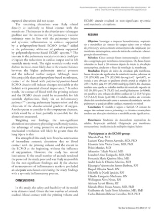 Acute hemodynamic, respiratory and metabolic alterations after blood contact
with a volume priming and extracorporeal life support circuit
141
Rev Bras Ter Intensiva. 2012; 24(2):137-142
ECMO circuit resulted in non-significant systemic
and metabolic alterations.
RESUMO
Objetivo: Investigar o impacto hemodinâmico, respirató-
rio e metabólico do contato do sangue suíno com o volume
do primming e com o circuito extracorpóreo da oxigenação por
membrana extracorpórea, antes do início da ventilação e da oxi-
genação da membrana.
Métodos: Cinco animais foram instrumentados e submeti-
dos a oxigenação por membrana extracorpórea. Os dados foram
coletados no basal e 30 minutos depois do início da circulação
extracorpórea, ainda sem o fluxo de ventilação da membrana.
Resultados: Depois do início da circulação pela membrana,
houve elevação não significativa da resistência vascular pulmonar de
235 (178,303) para 379 (353,508) dyn.seg.(cm5
)-1
(p=0,065), as-
sociada a uma elevação no gradiente alveolo arterial de oxigênio de
235 (178,303) para 379 (353,508) mmHg (p=0,063). Foi observada
também uma queda no trabalho sistólico do ventrículo esquerdo de
102 (94,105) para 78 (71,87) (mL.mmHg)/batimento (p=0,064),
em paralelo a uma redução do débito cardíaco de 7,2 (6,8-7,6) para
5,9 (5,8-6,3) L/min (p=0,188). O trabalho sistólico do ventrículo
direito foi contrabalanceado entre o aumento da resistência vascular
pulmonar e a queda do débito cardíaco, mantendo-se estável.
Conclusões: O modelo é seguro e factível. O contato do
sangue dos animais com o primming e o circuito extracorpóreo
resultou em alterações sistêmicas e metabólicas não significativas.
Descritores: Síndrome do desconforto respiratório do
adulto; Respiração artificial; Oxigenação por membrana
extracorpórea; Insuficiência de múltiplos órgãos; Suínos
*Participants in the ECMO group:
Marcelo Park, MD
Luciano Cesar Pontes Azevedo, MD, PhD
Eduardo Leite Vieira Costa, MD, PhD
Pedro Mendes, MD
Alexandre Toledo Maciel, MD
Leandro Utino Taniguchi, MD, PhD
Fernanda Maria Queiroz Silva, MD
André Luiz de Oliveira Martins, MD
Edzangela Vasconcelos Santos Barbosa, RN
Raquel Oliveira Nardi, RN
Michelle de Nardi Ignácio, RN
Cláudio Cerqueira Machtans, RN
Wellington Alves Neves, RN
Adriana Sayuri Hirota, RT
Marcelo Brito Passos Amato, MD, PhD
Guilherme de Paula Pinto Schettino, MD, PhD
Carlos Roberto Ribeiro Carvalho, MD, PhD
expected alterations did not occur.
The remaining alterations were likely related
directly or indirectly to blood contact with the
membrane. The increase in the alveolar-arterial oxygen
gradient and the increase in the pulmonary vascular
resistance were in line with the pulmonary injury
and systemic inflammation in animals supported
by a polypropylene-based ECMO device,(7)
added
to the pulmonary white-out of patients supported
by polymethylpentene-based ECMO systems.(9)
The
increase in the pulmonary vascular resistance could per
se explain the reductions in cardiac output and in left
ventricle stroke work. The right ventricle stroke work
did not increase, most likely due to the counterbalance
between the higher pulmonary arterial pressure
and the reduced cardiac output. Although more
biocompatible than polypropylene-based membranes,
contact of the blood with polymethylpentene-based
ECMO circuits still induces changes noticeable at the
bedside with potential clinical importance.(9)
In other
words, the contact of blood with the priming volume
and the ECMO circuit could be responsible for left
ventricle dysfunction, likely via an inflammatory
pathway,(19)
causing pulmonary hypertension and the
elevation of the alveolar-arterial gradient of oxygen.
Another point to consider is the temperature decrease,
which could be at least partially responsible for the
alterations measured.
Weighting our findings, the non-significant
alterationsinrespiratoryphysiologyandhemodynamics,
the advantage of using protective or ultra-protective
mechanical ventilation will likely be greater than the
lung injury in this
The strength of this study is its first characterization
of immediate systemic alterations due to blood
contact with the priming volume and the circuit in
the ECMO at the beginning, without the influence
of oxygenation. However, the study has several
limitations: 1) the small number of animals rendered
the power of the study poor and was likely responsible
for the non-significant findings; and 2) the absence
of measurements of inflammatory markers precluded
an adequate conclusion correlating the study findings
with a systemic inflammatory process.
Conclusions
In this study, the safety and feasibility of the model
were demonstrated. Given the low number of animals
studied, blood contact with the priming volume and
 