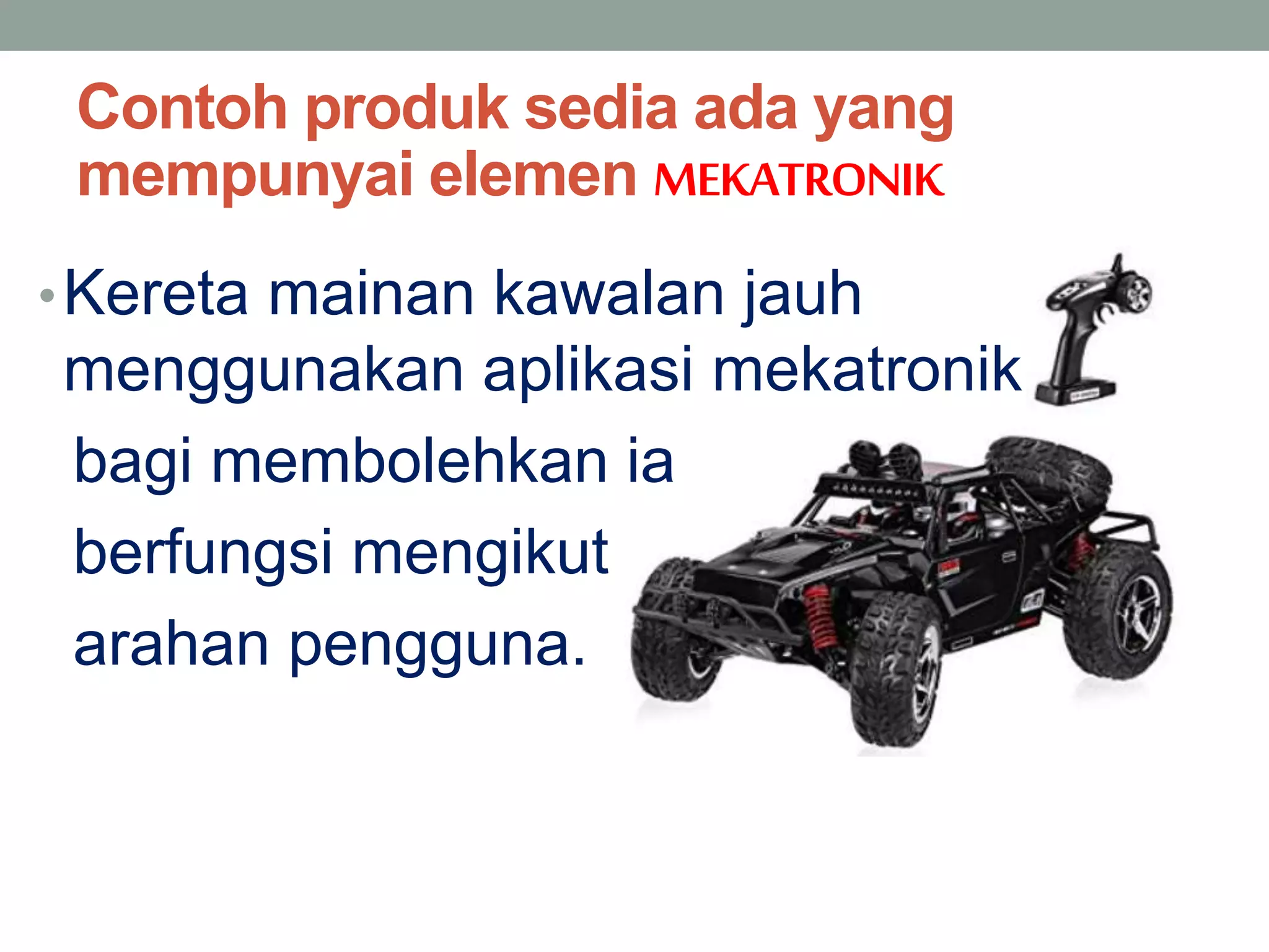 Contoh produk sedia ada yang
mempunyai elemen MEKATRONIK
•Kereta mainan kawalan jauh
menggunakan aplikasi mekatronik
bagi membolehkan ia
berfungsi mengikut
arahan pengguna.
 