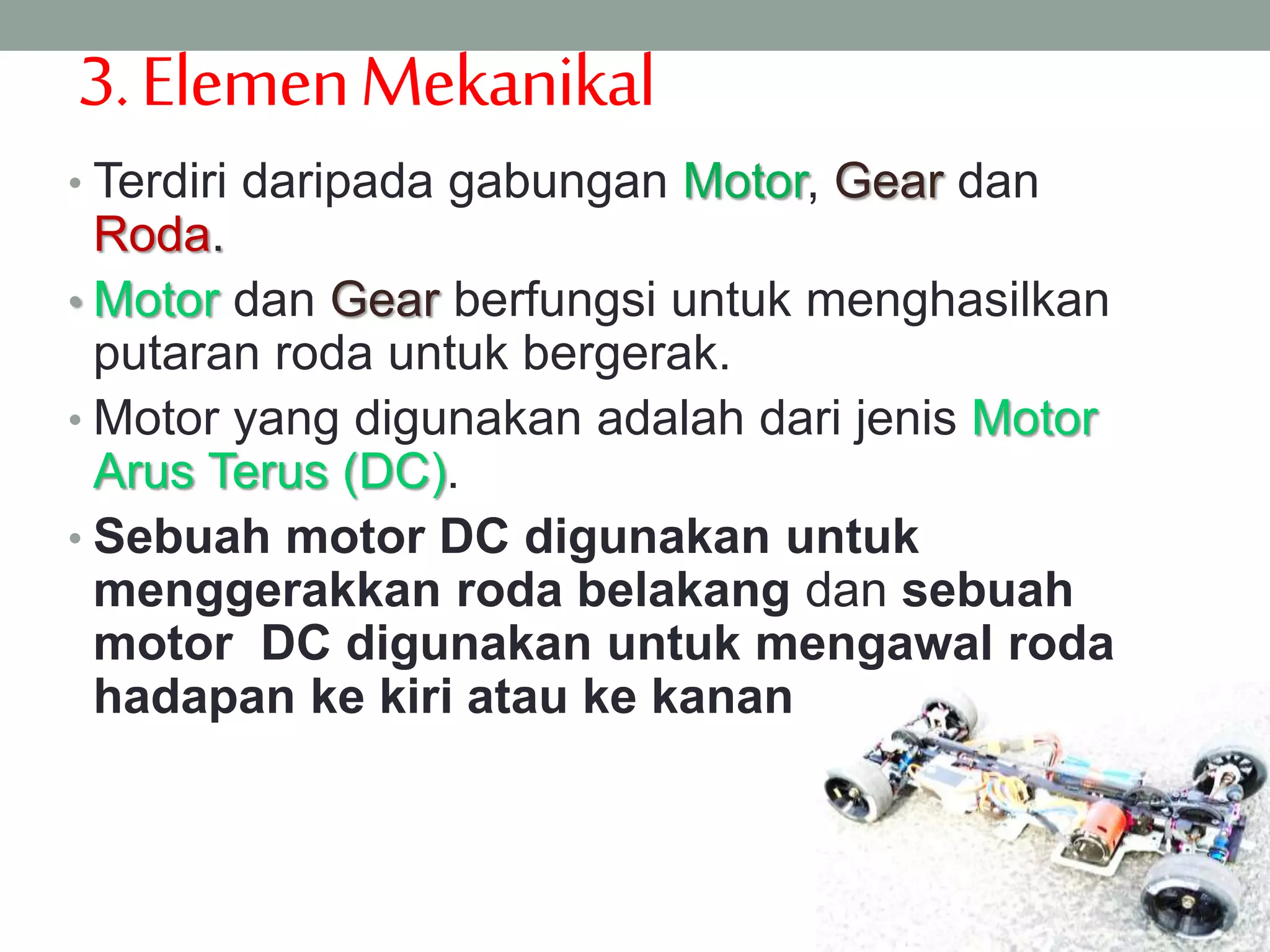 3.ElemenMekanikal
• Terdiri daripada gabungan Motor, Gear dan
Roda.
• Motor dan Gear berfungsi untuk menghasilkan
putaran roda untuk bergerak.
• Motor yang digunakan adalah dari jenis Motor
Arus Terus (DC).
• Sebuah motor DC digunakan untuk
menggerakkan roda belakang dan sebuah
motor DC digunakan untuk mengawal roda
hadapan ke kiri atau ke kanan
 