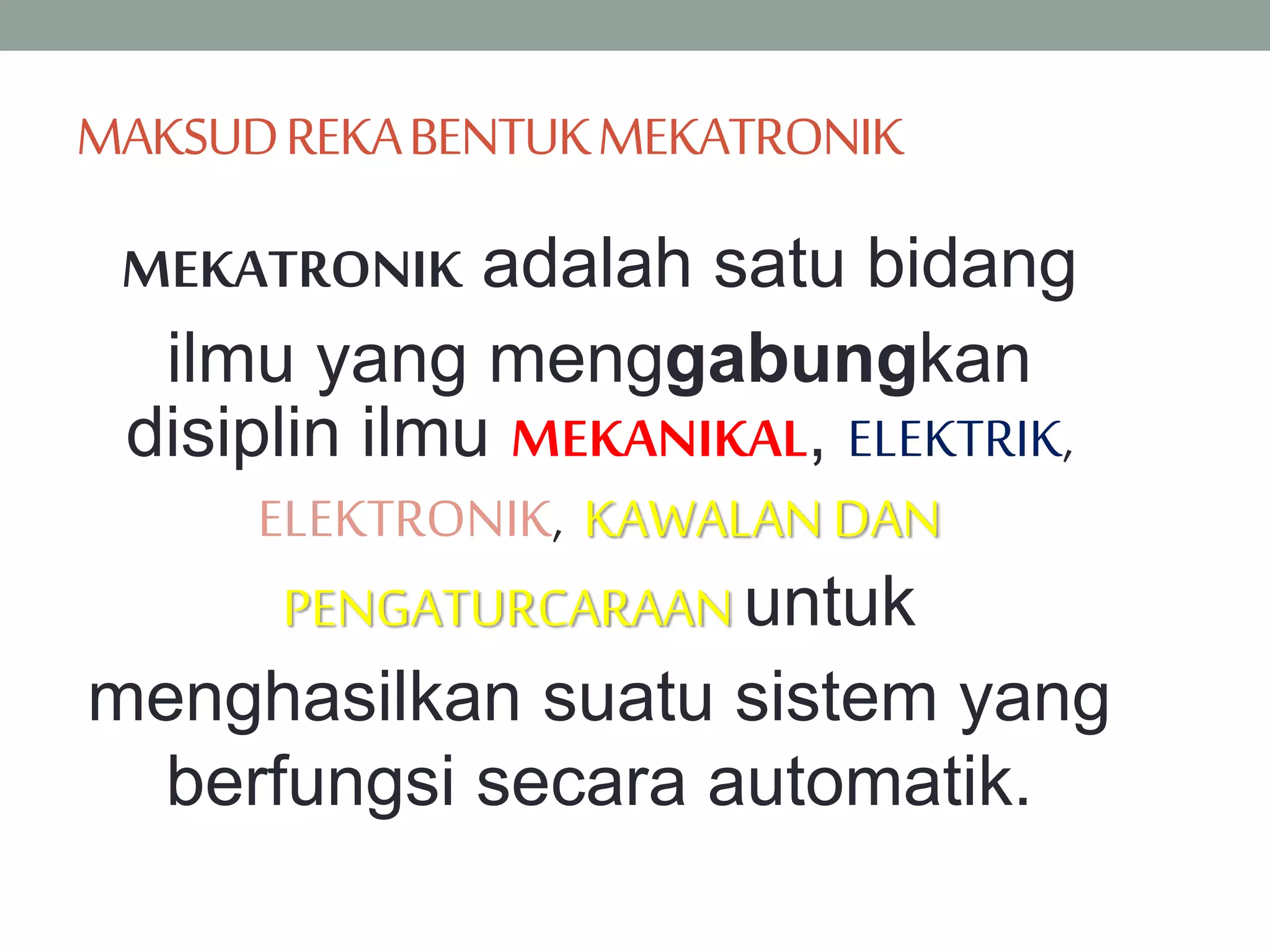 MAKSUDREKABENTUKMEKATRONIK
MEKATRONIK adalah satu bidang
ilmu yang menggabungkan
disiplin ilmu MEKANIKAL, ELEKTRIK,
ELEKTRONIK, KAWALANDAN
PENGATURCARAAN untuk
menghasilkan suatu sistem yang
berfungsi secara automatik.
 