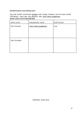 21
8.0 PENGUJIAN DAN PENILAIAN
Saya telah memilih kaedah ujian kekuatan untuk menguji kefungsian dan kesesuaian produk
USB Blender. Aspek ujian yang dijalankan ialah variasi bahan penggilangan.
JENIS UJIAN DAN PARAMETER
JENIS UJIAN PARAMETER UJIAN KEPUTUSAN
Ujian Kekuatan variasi bahan penggilangan Kuat
Ujian Kestabilan
KRITERIA PENILAIAN
 