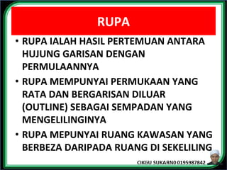RUPA
• RUPA IALAH HASIL PERTEMUAN ANTARA
HUJUNG GARISAN DENGAN
PERMULAANNYA
• RUPA MEMPUNYAI PERMUKAAN YANG
RATA DAN BERGARISAN DILUAR
(OUTLINE) SEBAGAI SEMPADAN YANG
MENGELILINGINYA
• RUPA MEPUNYAI RUANG KAWASAN YANG
BERBEZA DARIPADA RUANG DI SEKELILING
 