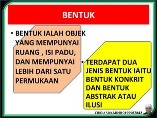 BENTUK
• BENTUK IALAH OBJEK
YANG MEMPUNYAI
RUANG , ISI PADU,
DAN MEMPUNYAI
LEBIH DARI SATU
PERMUKAAN
• TERDAPAT DUA
JENIS BENTUK IAITU
BENTUK KONKRIT
DAN BENTUK
ABSTRAK ATAU
ILUSI
 