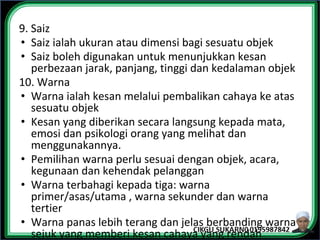 9. Saiz
• Saiz ialah ukuran atau dimensi bagi sesuatu objek
• Saiz boleh digunakan untuk menunjukkan kesan
perbezaan jarak, panjang, tinggi dan kedalaman objek
10. Warna
• Warna ialah kesan melalui pembalikan cahaya ke atas
sesuatu objek
• Kesan yang diberikan secara langsung kepada mata,
emosi dan psikologi orang yang melihat dan
menggunakannya.
• Pemilihan warna perlu sesuai dengan objek, acara,
kegunaan dan kehendak pelanggan
• Warna terbahagi kepada tiga: warna
primer/asas/utama , warna sekunder dan warna
tertier
• Warna panas lebih terang dan jelas berbanding warna
sejuk yang memberi kesan cahaya yang rendah
 