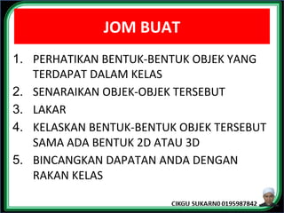 JOM BUAT
1. PERHATIKAN BENTUK-BENTUK OBJEK YANG
TERDAPAT DALAM KELAS
2. SENARAIKAN OBJEK-OBJEK TERSEBUT
3. LAKAR
4. KELASKAN BENTUK-BENTUK OBJEK TERSEBUT
SAMA ADA BENTUK 2D ATAU 3D
5. BINCANGKAN DAPATAN ANDA DENGAN
RAKAN KELAS
 