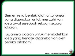 Elemen reka bentuk ialah unsur-unsur
yang digunakan untuk menzahirkan
idea awal sesebuah rekaan secara
lakaran.
Tujuannya adalah untuk membolehkan
idea yang hendak digambarkan oleh
pereka difahami.
 