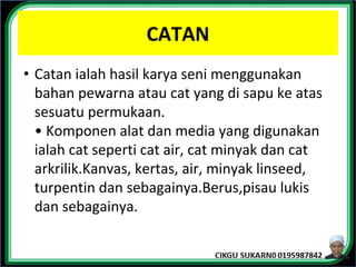 CATAN
• Catan ialah hasil karya seni menggunakan
bahan pewarna atau cat yang di sapu ke atas
sesuatu permukaan.
• Komponen alat dan media yang digunakan
ialah cat seperti cat air, cat minyak dan cat
arkrilik.Kanvas, kertas, air, minyak linseed,
turpentin dan sebagainya.Berus,pisau lukis
dan sebagainya.
 
