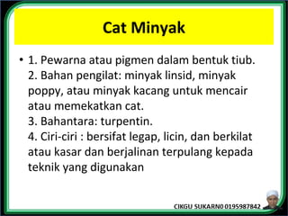 Cat Minyak
• 1. Pewarna atau pigmen dalam bentuk tiub.
2. Bahan pengilat: minyak linsid, minyak
poppy, atau minyak kacang untuk mencair
atau memekatkan cat.
3. Bahantara: turpentin.
4. Ciri-ciri : bersifat legap, licin, dan berkilat
atau kasar dan berjalinan terpulang kepada
teknik yang digunakan
 