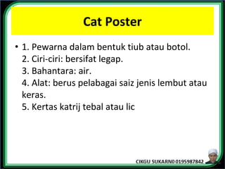 Cat Poster
• 1. Pewarna dalam bentuk tiub atau botol.
2. Ciri-ciri: bersifat legap.
3. Bahantara: air.
4. Alat: berus pelabagai saiz jenis lembut atau
keras.
5. Kertas katrij tebal atau lic
 