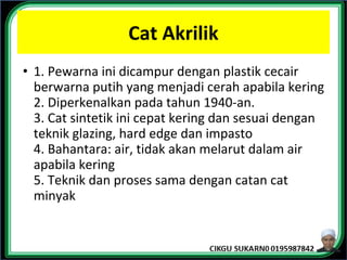 Cat Akrilik
• 1. Pewarna ini dicampur dengan plastik cecair
berwarna putih yang menjadi cerah apabila kering
2. Diperkenalkan pada tahun 1940-an.
3. Cat sintetik ini cepat kering dan sesuai dengan
teknik glazing, hard edge dan impasto
4. Bahantara: air, tidak akan melarut dalam air
apabila kering
5. Teknik dan proses sama dengan catan cat
minyak
 