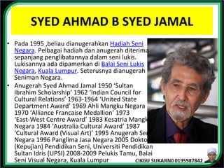 SYED AHMAD B SYED JAMAL
• Pada 1995 ,beliau dianugerahkan Hadiah Seni
Negara. Pelbagai hadiah dan anugerah diterima
sepanjang penglibatannya dalam seni lukis.
Lukisannya ada dipamerkan di Balai Seni Lukis
Negara, Kuala Lumpur. Seterusnya dianugerah
Seniman Negara.
• Anugerah Syed Ahmad Jamal 1950 ‘Sultan
Ibrahim Scholarship’ 1962 ‘Indian Council for
Cultural Relations’ 1963-1964 ‘United State
Department Award’ 1969 Ahli Mangku Negara
1970 ‘Alliance Francaise Medallion’ 1973
‘East-West Centre Award’ 1983 Kesatria Mangku
Negara 1984 ‘Australia Cultural Award’ 1987
‘Cultural Award (Visual Art)’ 1995 Anugerah Seni
Negara 1996 Panglima Jasa Negara 2005 Doktor
(Kepujian) Pendidikan Seni, Universiti Pendidikan
Sultan Idris (UPSI) 2008-2009 Pelukis Tamu, Balai
Seni Visual Negara, Kuala Lumpur
 