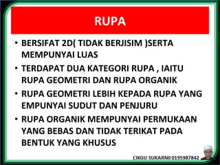 RUPA
• BERSIFAT 2D( TIDAK BERJISIM )SERTA
MEMPUNYAI LUAS
• TERDAPAT DUA KATEGORI RUPA , IAITU
RUPA GEOMETRI DAN RUPA ORGANIK
• RUPA GEOMETRI LEBIH KEPADA RUPA YANG
EMPUNYAI SUDUT DAN PENJURU
• RUPA ORGANIK MEMPUNYAI PERMUKAAN
YANG BEBAS DAN TIDAK TERIKAT PADA
BENTUK YANG KHUSUS
 