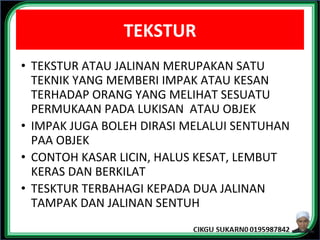 TEKSTUR
• TEKSTUR ATAU JALINAN MERUPAKAN SATU
TEKNIK YANG MEMBERI IMPAK ATAU KESAN
TERHADAP ORANG YANG MELIHAT SESUATU
PERMUKAAN PADA LUKISAN ATAU OBJEK
• IMPAK JUGA BOLEH DIRASI MELALUI SENTUHAN
PAA OBJEK
• CONTOH KASAR LICIN, HALUS KESAT, LEMBUT
KERAS DAN BERKILAT
• TESKTUR TERBAHAGI KEPADA DUA JALINAN
TAMPAK DAN JALINAN SENTUH
 