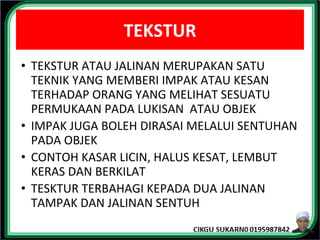 TEKSTUR
• TEKSTUR ATAU JALINAN MERUPAKAN SATU
TEKNIK YANG MEMBERI IMPAK ATAU KESAN
TERHADAP ORANG YANG MELIHAT SESUATU
PERMUKAAN PADA LUKISAN ATAU OBJEK
• IMPAK JUGA BOLEH DIRASAI MELALUI SENTUHAN
PADA OBJEK
• CONTOH KASAR LICIN, HALUS KESAT, LEMBUT
KERAS DAN BERKILAT
• TESKTUR TERBAHAGI KEPADA DUA JALINAN
TAMPAK DAN JALINAN SENTUH
 