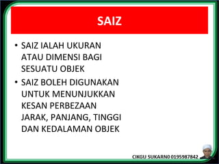 SAIZ
• SAIZ IALAH UKURAN
ATAU DIMENSI BAGI
SESUATU OBJEK
• SAIZ BOLEH DIGUNAKAN
UNTUK MENUNJUKKAN
KESAN PERBEZAAN
JARAK, PANJANG, TINGGI
DAN KEDALAMAN OBJEK
 