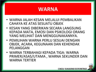 WARNA
• WARNA IALAH KESAN MELALUI PEMBALIKAN
CAHAYA KE ATAS SESUATU OBJEK
• KESAN YANG DIBERIKAN SECARA LANGSUNG
KEPADA MATA, EMOSI DAN PSIKOLOGI ORANG
YANG MELIHAT DAN MENGGUNAKANNYA.
• PEMILIHAN WARNA PERLU SESUAI DENGAN
OBJEK, ACARA, KEGUNAAN DAN KEHENDAK
PELANGGAN
• WARNA TERBAHAGI KEPADA TIGA: WARNA
PRIMER/ASAS/UTAMA , WARNA SEKUNDER DAN
WARNA TERTIER
 