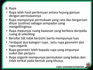 6. Rupa
• Rupa ialah hasil pertemuan antara hujung garisan
dengan permulaannya
• Rupa mempunyai permukaan yang rata dan bergarisan
diluar (outline) sebagai sempadan yang
mengelilinginya
• Rupa mepunyai ruang kawasan yang berbeza daripada
ruang di sekeliling
• Bersifat 2d( tidak berjisim )serta mempunyai luas
• Terdapat dua kategori rupa , iaitu rupa geometri dan
rupa organik
• Rupa geometri lebih kepada rupa yang empunyai
sudut dan penjuru
• Rupa organik mempunyai permukaan yang bebas dan
tidak terikat pada bentuk yang khusus
 