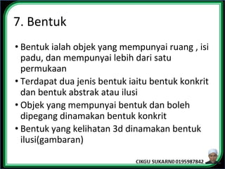 7. Bentuk
• Bentuk ialah objek yang mempunyai ruang , isi
padu, dan mempunyai lebih dari satu
permukaan
• Terdapat dua jenis bentuk iaitu bentuk konkrit
dan bentuk abstrak atau ilusi
• Objek yang mempunyai bentuk dan boleh
dipegang dinamakan bentuk konkrit
• Bentuk yang kelihatan 3d dinamakan bentuk
ilusi(gambaran)
 