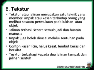 8. Tekstur
• Tekstur atau jalinan merupakan satu teknik yang
memberi impak atau kesan terhadap orang yang
melihat sesuatu permukaan pada lukisan atau
objek
• Jalinan terhasil secara semula jadi dan buatan
manusia
• Impak juga boleh dirasai melalui sentuhan pada
objek
• Contoh kasar licin, halus kesat, lembut keras dan
berkilat
• Tesktur terbahagi kepada dua jalinan tampak dan
jalinan sentuh
 