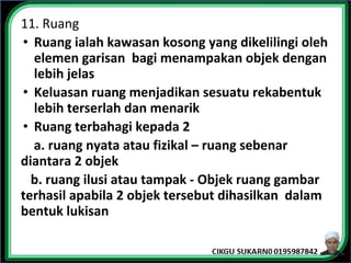11. Ruang
• Ruang ialah kawasan kosong yang dikelilingi oleh
elemen garisan bagi menampakan objek dengan
lebih jelas
• Keluasan ruang menjadikan sesuatu rekabentuk
lebih terserlah dan menarik
• Ruang terbahagi kepada 2
a. ruang nyata atau fizikal – ruang sebenar
diantara 2 objek
b. ruang ilusi atau tampak - Objek ruang gambar
terhasil apabila 2 objek tersebut dihasilkan dalam
bentuk lukisan
 