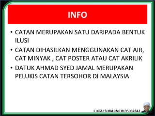 INFO
• CATAN MERUPAKAN SATU DARIPADA BENTUK
ILUSI
• CATAN DIHASILKAN MENGGUNAKAN CAT AIR,
CAT MINYAK , CAT POSTER ATAU CAT AKRILIK
• DATUK AHMAD SYED JAMAL MERUPAKAN
PELUKIS CATAN TERSOHOR DI MALAYSIA
 